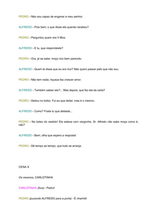 PEDRO - Não sou capaz de enganar a meu senhor.


ALFREDO - Pois bem; o que disse ela quando recebeu?


PEDRO - Perguntou quem era V.Mce.


ALFREDO - E tu, que respondeste?


PEDRO - Ora, já se sabe: moço rico bem parecido.


ALFREDO - Quem te disse que eu era rico? Não quero passar pelo que não sou.


PEDRO - Não tem nada; riqueza faz crescer amor.


ALFREDO - Também sabes isto?... Mas depois, que fez ela da carta?


PEDRO - Deitou no bolso. Fui eu que deitei; mas é o mesmo.


ALFREDO - Como? Foste tu que deitaste...


PEDRO - No bolso do vestido! Ela estava com vergonha. Sr. Alfredo não sabe moça como é,
não?


ALFREDO - Bem; olha que espero a resposta!


PEDRO - Dê tempo ao tempo, que tudo se arranja.




CENA X


Os mesmos, CARLOTINHA


CARLOTINHA (fora) - Pedro!


PEDRO (puxando ALFREDO para a porta) - É nhanhã!
 