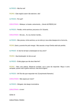 ALFREDO - Não faz mal!


PEDRO - Este negócio assim não está bom, não!


ALFREDO - Por quê?


CARLOTINHA - Moleque, tu tiveste o atrevimento... (Vendo ALFREDO) Ah!


ALFREDO - Perdão, minha senhora; procurava o Dr. Eduardo.


CARLOTINHA - Ele saiu... Eu vou chamar mamãe...


ALFREDO - Não precisa, minha senhora, eu me retiro já; mas antes desejava ter a honra de...


PEDRO (baixo, puxando-lhe pela manga) - Não assuste a moça! Senão está tudo perdido.


ALFREDO - E não hei de fazer a declaração do meu amor?


PEDRO - Qual declaração! Já não se usa!


ALFREDO - Então julgas que não devo falar-lhe?


PEDRO - Nem uma palavra. Mostre-se arrufado, que é para ela responder. Moça é como
carrapato, quanto mais a gente machuca, mais ela se agarra.


ALFREDO - Ah! Ela não quer responder-me! (Cumprimenta friamente.)


CARLOTINHA - Não espera por mano?


ALFREDO - Obrigado; não desejo incomodá-la.


CARLOTINHA - A mim!


CENA XI


CARLOTINHA, PEDRO
 