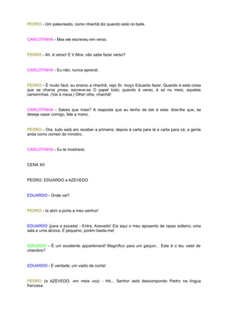 PEDRO - Um palavreado, como nhanhã diz quando está no baile.


CARLOTINHA - Mas ele escreveu em verso.


PEDRO - Ah, é verso! E V.Mce. não sabe fazer verso?


CARLOTINHA - Eu não; nunca aprendi.


PEDRO - É muito fácil, eu ensino a nhanhã; vejo Sr. moço Eduardo fazer. Quando é esta coisa
que se chama prosa, escreve-se O papel todo; quando é verso, é só no meio, aquelas
carreirinhas. (Vai à mesa.) Olhe! olhe, nhanhã!


CARLOTINHA - Sabes que mais? A resposta que eu tenho de dar é esta: dize-lhe que, se
deseja casar comigo, fale a mano.


PEDRO - Ora, tudo está em receber a primeira; depois é carta para lá e carta para cá; a gente
anda como correio de ministro.


CARLOTINHA - Eu te mostrarei.


CENA XII


PEDRO, EDUARDO e AZEVEDO


EDUARDO - Onde vai?


PEDRO - Ia abrir a porta a meu senhor!


EDUARDO (para a escada) - Entra, Azevedo! Eis aqui o meu aposento de rapaz solteiro; uma
sala e uma alcova. É pequeno, porém basta-me!


AZEVEDO - É um excelente appartement! Magnífico para um garçon... Este é o teu valet de
chambre?


EDUARDO - É verdade; um vadio de conta!


PEDRO (a AZEVEDO, em meia voz) - Hô... Senhor está descompondo Pedro na língua
francesa.
 
