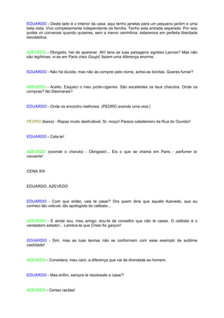 EDUARDO - Deste lado é o interior da casa; aqui tenho janelas para um pequeno jardim e uma
bela vista. Vivo completamente independente da família. Tenho esta entrada separada. Por isso
podes vir conversar quando quiseres, sem a menor cerimônia; estaremos em perfeita liberdade
escolástica.


AZEVEDO - Obrigado, hei de aparecer. Ah! tens as tuas paisagens signées Lacroix? Mas não
são legítimas; vi-as em Paris chez Goupil; fazem uma diferença enorme.


EDUARDO - Não há dúvida; mas não as comprei pelo nome, achei-as bonitas. Queres fumar?


AZEVEDO - Aceito. Esqueci o meu porte-cigarres. São excelentes os teus charutos. Onde os
compras? No Desmarais?


EDUARDO - Onde os encontro melhores. (PEDRO acende uma vela.)


PEDRO (baixo) - Rapaz muito desfrutável, Sr. moço! Parece cabeleireiro da Rua do Ouvidor!


EDUARDO - Cala-te!


AZEVEDO (acende o charuto) - Obrigado!... Eis o que se chama em Paris - parfumer la
causerie!


CENA XIII


EDUARDO, AZEVEDO


EDUARDO - Com que então, vais te casar? Ora quem diria que aquele Azevedo, que eu
conheci tão volúvel, tão apologista do celibato...


AZEVEDO - E ainda sou, meu amigo; dou-te de conselho que não te cases. O celibato é o
verdadeiro estado!... Lembra-te que Cristo foi garçon!


EDUARDO - Sim; mas as tuas teorias não se conformam com esse exemplo de sublime
castidade!


AZEVEDO - Considera, meu caro, a diferença que vai da divindade ao homem.


EDUARDO - Mas enfim, sempre te resolveste a casar?


AZEVEDO - Certas razões!
 