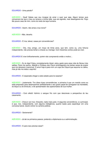 EDUARDO - Uma paixão?


AZEVEDO - Qual! Sabes que sou incapaz de amar o quer que seja. Algum tempo quis
convencer-me que o meu eu amava a minha bête, que era egoísta, mas desenganei-me. Faço
tão pouco caso de mim, como do resto da raça humana.


EDUARDO - Assim, não amas a tua noiva?


AZEVEDO - Não, decerto.


EDUARDO - É rica, talvez; casas por conveniências?


AZEVEDO - Ora, meu amigo, um moço de trinta anos, que tem, como eu, uma fortuna
independente, não precisa tentar a chasse au mariage. Com trezentos contos pode-se viver.


EDUARDO E viver brilhantemente; porém não compreendo então o motivo...


AZEVEDO - Eu te digo! Estou completamente blasé, estou gasto para essa vida de flaneur dos
salões; Paris me saciou. Mabille e Chôteau des Fleurs embriagaram-me tantas vezes de prazer
que me deixaram insensível. O amor hoje é para mim um copo de Cliqcot que espuma no cálice,
mas já não me tolda o espírito!


EDUARDO - E esperaste chegar a este estado para te casares?


AZEVEDO - Justamente. Tiro disso duas conveniências: a primeira é que um marido como eu
está preparado para desempenhar perfeitamente o seu grave papel de carregador do mantelete,
do leque ou do binóculo, e de apresentador dos apaixonados de sua mulher.


EDUARDO - Com efeito! Admiro o sangue frio com que descreves a perspectiva do teu
casamento.


AZEVEDO - Chacun son tour, Eduardo, nada mais justo. A segunda conveniência, e a principal,
é que, rico, independente, com alguma inteligência, quanto basta para esperdiçar em uma
conversa banal, resolvi entrar na carreira pública.


EDUARDO - Seriamente?


AZEVEDO - Já dei os primeiros passos; pretendo a diplomacia ou a administração.


EDUARDO - E para isso precisa casar?
 