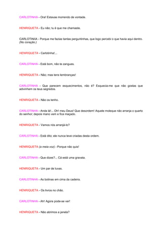 CARLOTINHA - Ora! Estavas morrendo de vontade.


HENRIQUETA - Eu não; tu é que me chamaste.


CARLOTINIIA - Porque me fazias tantas perguntinhas, que logo percebi o que havia aqui dentro.
(No coração.)


HENRIQUETA - Carlotinha!...


CARLOTINHA - Está bom, não te zangues.


HENRIQUETA - Não; mas tens lembranças!


CARLOTINHA - Que parecem esquecimentos, não é? Esquecia-me que não gostas que
adivinhem os teus segredos.


HENRIQUETA - Não os tenho.


CARLOTINHA - Anda lá!... Oh! meu Deus! Que desordem! Aquele moleque não arranja o quarto
do senhor; depois mano vem e fica maçado.


HENRIQUETA - Vamos nós arranjá-lo?


CARLOTINHA - Está dito; ele nunca teve criadas desta ordem.


HENRIQUETA (a meia voz) - Porque não quis!


CARLOTINHA - Que dizes?... Cá está uma gravata.


HENRIQUETA - Um par de luvas.


CARLOTINHA - As botinas em cima da cadeira.


HENRIQUETA - Os livros no chão.


CARLOTINHA - Ah! Agora pode-se ver!


HENRIQUETA - Não abrimos a janela?
 