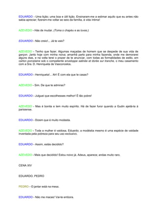 EDUARDO - Uma lição; uma boa e útil lição. Ensinaram-me a estimar aquilo que eu antes não
sabia apreciar; fizeram-me voltar ao seio da família, à vida íntima!


AZEVEDO - Hás de mudar. (Toma o chapéu e as luvas.)


EDUARDO - Não creio!... Já te vais?


AZEVEDO - Tenho que fazer. Algumas maçadas de homem que se despede de sua vida de
garçon. Janto hoje com minha noiva; amanhã parto para minha fazenda, onde me demorarei
alguns dias, e na volta terei o prazer de te anunciar, com todas as formalidades de estilo, em
carton porcelaine sob o competente enveloppe satinée et dorée sur tranche, o meu casamento
com a Sra. D. Henriqueta de Vasconcelos.


EDUARDO - Henriqueta!... Ah! É com ela que te casas?


AZEVEDO - Sim. De que te admiras?


EDUARDO - Julguei que escolhesses melhor! É tão pobre!


AZEVEDO - Mas é bonita e tem muito espírito. Há de fazer furor quando a Gudin ajeitá-la à
parisiense.


EDUARDO - Dizem que é muito modesta.


AZEVEDO - Toda a mulher é vaidosa, Eduardo; a modéstia mesmo é uma espécie de vaidade
inventada pela pobreza para seu uso exclusivo.


EDUARDO - Assim, estás decidido?


AZEVEDO - Mais que decidido! Estou noivo já. Adeus, aparece; andas muito raro.


CENA XIV


EDUARDO, PEDRO


PEDRO - O jantar está na mesa.


EDUARDO - Não me maces! Vai-te embora.
 