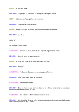 PEDRO - Sr. não vem, então?


EDUARDO - Chega aqui. Tu sabias que D. Henriqueta estava para casar?


PEDRO - Sabia, sim, senhor; rapariga dela me contou.


EDUARDO - E por que não vieste dizer-me?


PEDRO - Porque V.Mce. me deu ordem que não falasse mais no nome dela.


EDUARDO - É verdade.


CENA XV


Os mesmos, CARLOTINHA


CARLOTINHA - Demorou-se muito, mano. Eu lhe esperei!... Agora vamos jantar.


EDUARDO - Não; não tenho vontade, deixa-me.


PEDRO - Sr. moço está triste porque sinhá Henriqueta vai casar!


EDUARDO - Moleque!


CARLOTINHA - Você sabia? Era dela mesmo que eu queria falar-lhe.


EDUARDO - Sabia; o seu noivo acaba de sair daqui.


CARLOTINHA - Um Azevedo, não é?


EDUARDO - Sim, um homem que, além de não amá-la, estima-a tanto como as suas botas
envernizadas e os seus cavalos do Cabo!


CARLOTINHA - Mas você não sabe a razão desse casamento?


EDUARDO - Sei, Carlotinha. Um amor pobre possui tesouros de sentimentos, mas não é moeda
com que se comprem veludos e sedas!
 