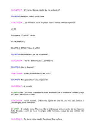 CARLOTINHA - Oh! mano, não seja injusto! Ela me contou tudo!


EDUARDO - Desejava saber o que te disse.


CARLOTINHA - Logo depois de jantar, no jardim. Venha, mamãe está nos esperando.


ATO II


Em casa de EDUARDO. Jardim.


CENA PRIMEIRA


EDUARDO, CARLOTINHA, D. MARIA


EDUARDO - Lembras-te do que me prometeste?


CARLOTINHA - Falar-lhe de Henriqueta?... Lembro-me.


EDUARDO - Que te disse ela?


CARLOTINHA - Muita coisa! Mamãe não nos ouvirá?


EDUARDO - Não; podes falar. Estou impaciente!


CARLOTINHA - Aí vem ela!


D. MARIA - Ora, Carlotinha, tu com as tuas flores tens tomado de tal maneira os canteiros que já
não posso plantar uma hortaliça.


CARLOTINHA - Porém, mamãe... É tão bonito a gente ter uma flor, uma rosa para oferecer a
uma amiga que nos vem visitar!


D. MARIA - É verdade, minha filha; mas não te lembras que também gostas de dar-lhes uma
fruta delicada... Assim os meus morangos estão morrendo, porque as tuas violetas não
deixam...


CARLOTINHA - É a flor da minha paixão! As violetas! Que perfume!
 