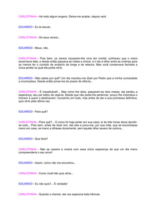 CARLOTINHA - Há nisto algum engano. Deixe-me acabar, depois verá.


EDUARDO - Eu te escuto.


CARLOTINHA - Os seus versos...


EDUARDO - Meus, não.


CARLOTINHA - Pois bem, os versos causaram-lhe uma dor mortal; conheceu que o mano
escarnecia dela, e desde então passava as noites a chorar, e o dia a olhar entre as cortinas para
ao menos ter o consolo de avistá-lo de longe e de relance. Mas você conservava fechada a
única janela na qual ela podia vê-lo.


EDUARDO - Não sabes por quê? Um dia mandou-me dizer por Pedro que a minha curiosidade
a incomodava. Desde então privei-me do prazer de olhá-la...


CARLOTINHA - É inexplicável!... Mas como lhe dizia, passaram-se dois meses; ela perdeu a
esperança; seu pai tratou de casá-la. Desde que não podia lhe pertencer, pouco lhe importava o
homem a quem a destinavam. Consentiu em tudo, mas antes de dar a sua promessa definitiva,
quis vê-lo pela última vez.


EDUARDO - Para quê?


CARLOTINHA - Para quê?... O noivo foi hoje jantar em sua casa; aí às três horas devia decidir-
se tudo... Pois bem, antes de dizer sim, ela veio e jurou-me, por sua mãe, que se encontrasse
mano em casa, se mano a olhasse docemente, sem aquele olhar severo de outrora...


EDUARDO - Que faria?


CARLOTINHA - Não se casaria e viveria com essa única esperança de que um dia mano
compreenderia o seu amor!


EDUARDO - Assim, como não me encontrou...


CARLOTINHA - Como você hão quis vê-la...


EDUARDO - Eu não quis?... É verdade!


CARLOTINHA - Quando o chamei, ela nos esperava toda trêmula.
 