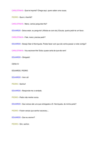 CARLOTINHA - Que te importa? Chega aqui, quero saber uma cousa.


PEDRO - Que é, nhanhã?


CARLOTINHA - Mano, vamos perguntar-lhe?


EDUARDO - Deixa estar, eu pergunto! (Afasta-se com ela.) Escuta, queria pedir-te um favor.


CARLOTINHA - Fale, mano; precisa pedir?


EDUARDO - Desejo falar à Henriqueta. Podes fazer com que ela venha passar a noite contigo?


CARLOTINHA - Vou escrever-lhe! Estou quase certa de que ela vem!


EDUARDO - Obrigado!


CENA IV


EDUARDO, PEDRO


EDUARDO - Vem cá!


PEDRO - Senhor!


EDUARDO - Responde-me a verdade.


PEDRO - Pedro não mente nunca.


EDUARDO - Que versos são uns que entregaste a D. Henriqueta, de minha parte?


PEDRO - Foram versos que senhor escreveu...


EDUARDO - Que eu escrevi?


PEDRO - Sim, senhor.
 