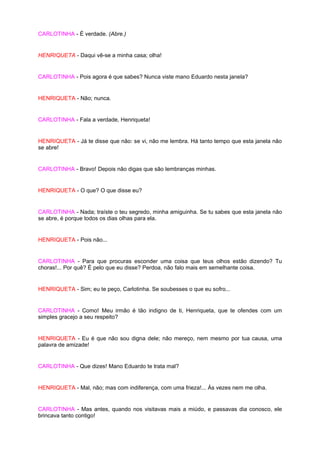 CARLOTINHA - É verdade. (Abre.)


HENRIQUETA - Daqui vê-se a minha casa; olha!


CARLOTINHA - Pois agora é que sabes? Nunca viste mano Eduardo nesta janela?


HENRIQUETA - Não; nunca.


CARLOTINHA - Fala a verdade, Henriqueta!


HENRIQUETA - Já te disse que não: se vi, não me lembra. Há tanto tempo que esta janela não
se abre!


CARLOTINHA - Bravo! Depois não digas que são lembranças minhas.


HENRIQUETA - O que? O que disse eu?


CARLOTINHA - Nada; traíste o teu segredo, minha amiguinha. Se tu sabes que esta janela não
se abre, é porque todos os dias olhas para ela.


HENRIQUETA - Pois não...


CARLOTINHA - Para que procuras esconder uma coisa que teus olhos estão dizendo? Tu
choras!... Por quê? É pelo que eu disse? Perdoa, não falo mais em semelhante coisa.


HENRIQUETA - Sim; eu te peço, Carlotinha. Se soubesses o que eu sofro...


CARLOTINHA - Como! Meu irmão é tão indigno de ti, Henriqueta, que te ofendes com um
simples gracejo a seu respeito?


HENRIQUETA - Eu é que não sou digna dele; não mereço, nem mesmo por tua causa, uma
palavra de amizade!


CARLOTINHA - Que dizes! Mano Eduardo te trata mal?


HENRIQUETA - Mal, não; mas com indiferença, com uma frieza!... Às vezes nem me olha.


CARLOTINHA - Mas antes, quando nos visitavas mais a miúdo, e passavas dia conosco, ele
brincava tanto contigo!
 