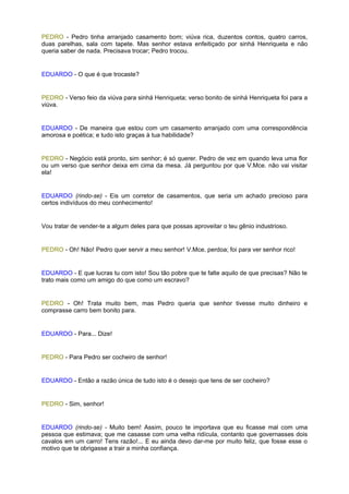 PEDRO - Pedro tinha arranjado casamento bom; viúva rica, duzentos contos, quatro carros,
duas parelhas, sala com tapete. Mas senhor estava enfeitiçado por sinhá Henriqueta e não
queria saber de nada. Precisava trocar; Pedro trocou.


EDUARDO - O que é que trocaste?


PEDRO - Verso feio da viúva para sinhá Henriqueta; verso bonito de sinhá Henriqueta foi para a
viúva.


EDUARDO - De maneira que estou com um casamento arranjado com uma correspondência
amorosa e poética; e tudo isto graças à tua habilidade?


PEDRO - Negócio está pronto, sim senhor; é só querer. Pedro de vez em quando leva uma flor
ou um verso que senhor deixa em cima da mesa. Já perguntou por que V.Mce. não vai visitar
ela!


EDUARDO (rindo-se) - Eis um corretor de casamentos, que seria um achado precioso para
certos indivíduos do meu conhecimento!


Vou tratar de vender-te a algum deles para que possas aproveitar o teu gênio industrioso.


PEDRO - Oh! Não! Pedro quer servir a meu senhor! V.Mce. perdoa; foi para ver senhor rico!


EDUARDO - E que lucras tu com isto! Sou tão pobre que te falte aquilo de que precisas? Não te
trato mais como um amigo do que como um escravo?


PEDRO - Oh! Trata muito bem, mas Pedro queria que senhor tivesse muito dinheiro e
comprasse carro bem bonito para.


EDUARDO - Para... Dize!


PEDRO - Para Pedro ser cocheiro de senhor!


EDUARDO - Então a razão única de tudo isto é o desejo que tens de ser cocheiro?


PEDRO - Sim, senhor!


EDUARDO (rindo-se) - Muito bem! Assim, pouco te importava que eu ficasse mal com uma
pessoa que estimava; que me casasse com uma velha ridícula, contanto que governasses dois
cavalos em um carro! Tens razão!... E eu ainda devo dar-me por muito feliz, que fosse esse o
motivo que te obrigasse a trair a minha confiança.
 