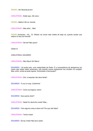 PEDRO - Ah! Nhanhã já tem!


CARLOTINHA - Estão aqui. (No seio.)


PEDRO - Melhor! Dê cá, nhanhã.


CARLOTINHA - Mas olha!... Não!


PEDRO (tomando) - Hi!... Sr. Alfredo vai comer esta violeta de beijo só, quando souber que
esteve no seio de nhanhã!


CARLOTINHA - Dá-me! Não quero!


CENA VI


CARLOTINHA, EDUARDO


CARLOTINHA - Meu Deus! Ah! Mano!


EDUARDO - Já soube tudo, uma malignidade de Pedro. É a conseqüência de abrigarmos em
nosso seio esses reptis venenosos, que quando menos esperamos nos mordem no coração!
Mas, enfim, ainda se pode reparar. Escreveste a Henriqueta?


CARLOTINHA - Sim; a resposta não deve tardar!


EDUARDO - Tu és um anjo, Carlotinha!


CARLOTINHA - Como se engana, mano!


EDUARDO - Que queres dizer?


CARLOTINHA - Nada! Eu devia lhe contar! Mas...


EDUARDO - Tens alguma coisa a dizer-me? Por que não falas?


CARLOTINHA - Tenho medo!


EDUARDO - De teu irmão! Não tens razão!
 