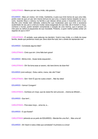 CARLOTINHA - Mesmo por ser meu irmão, não gostará...


EDUARDO - Mais um motivo. Um irmão, Carlotinha, é para sua irmã menos do que uma mãe,
porém mais do que um pai; tem menos ternura do que uma, e inspira menos respeito do que o
outro. Quando Deus o colocou na família a par dessas almas puras e inocentes como a tua,
deu-lhe uma missão bem delicada; ordenou-lhe que moderasse para sua irmã a excessiva
austeridade de seu pai e a ternura muitas vezes exagerada de sua mãe; ele é homem e moço,
conhece o mundo, porém também compreende o coração de uma menina, que é sempre um
mito para os velhos já esquecidos de sua mocidade. Portanto, a quem melhor podes contar um
segredo do que a mim?


CARLOTINHA - É verdade, suas palavras me decidem. Você é meu irmão, e o chefe da nossa
família, desde que perdemos nosso pai. Devo dizer-lhe tudo; tem o direito de repreender-me!


EDUARDO - Cometeste alguma falta?


CARLOTINHA - Creio que sim. Uma falta bem grave!


EDUARDO - Minha irmã... Acaso terás esquecido!...


CARLOTINHA - Oh! Se toma esse ar severo, não terei ânimo de dizer-lhe!


EDUARDO (com esforço) - Estou calmo, mana, não vês? Fala!


CARLOTINHA - Sim ! Sim! É que me custa a dizer!... Não faz idéia!


EDUARDO - Vamos! Coragem!


CARLOTINHA - Conhece um moço, que às vezes lhe vem procurar... chama-se Alfredo!...


EDUARDO - Que tem!...


CARLOTINHA - Pois esse moço... ama-me, e...


EDUARDO - E que fizeste?


CARLOTINHA (atirando-se ao peito de EDUARDO) - Mandei-lhe uma flor!... Mas uma só!


EDUARDO - Ah! Assim é esta a falta que cometeste? A primeira e a única!
 