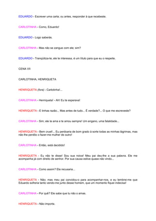 EDUARDO - Escrever uma carta; ou antes, responder à que recebeste.


CARLOTINHA - Como, Eduardo!


EDUARDO - Logo saberás.


CARLOTINHA - Mas não se zangue com ele; sim?


EDUARDO - Tranqüiliza-te; ele te interessa, é um título para que eu o respeite.


CENA VII


CARLOTINHA, HENRIQUETA


HENRIQUETA (fora) - Carlotinha!...


CARLOTINHA - Henriqueta! - Ah! Eu te esperava!


HENRIQUETA - E tinhas razão... Mas antes de tudo... É verdade?... O que me escreveste?


CARLOTINHA - Sim; ele te ama e te amou sempre! Um engano, uma fatalidade...


HENRIQUETA - Bem cruel!... Eu perdoaria de bom grado à sorte todas as minhas lágrimas, mas
não lhe perdôo o fazer-me mulher de outro!


CARLOTINHA - Então, está decidido!


HENRIQUETA - Eu não te disse! Sou sua noiva! Meu pai deu-lhe a sua palavra. Ele me
acompanha já com direito de senhor. Por sua causa estive quase não vindo...


CARLOTINHA - Como assim? Ele recusaria...


HENRIQUETA - Não; mas meu pai convidou-o para acompanhar-nos, e eu lembrei-me que
Eduardo sofreria tanto vendo-me junto desse homem, que um momento fiquei indecisa!


CARLOTINHA - Por quê? Ele sabe que tu não o amas.


HENRIQUETA - Não importa.
 