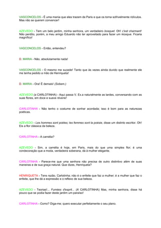 VASCONCELOS - É uma mania que eles trazem de Paris e que os torna sofrivelmente ridículos.
Mas não se querem convencer!


AZEVEDO - Tem um belo jardim, minha senhora, um verdadeiro bosquet. Oh! c'est charmant!
Não perdôo, porém, a meu amigo Eduardo não ter aproveitado para fazer um kiosque. Ficaria
magnífico!


VASCONCELOS - Então, entendeu?


D. MARIA - Não, absolutamente nada!


VASCONCELOS - O mesmo me sucede! Tanto que às vezes ainda duvido que realmente ele
me tenha pedido a mão de Henriqueta!


D. MARIA - Ora! É demais! (Sobem.)


AZEVEDO (a CARLOTINHA) - Aqui passa V. Ex.a naturalmente as tardes, conversando com as
suas flores, em doce e suave réverie!


CARLOTINHA - Não tenho o costume de sonhar acordada; isso é bom para as naturezas
poéticas.


AZEVEDO - Les hommes sont poètes; les femmes sont la poésie, disse um distinto escritor. Oh!
Eis a flor clássica da beleza.


CARLOTINHA - A camélia?


AZEVEDO - Sim, a camélia é hoje, em Paris, mais do que uma simples flor; é uma
condecoração que a moda, verdadeira soberana, dá à mulher elegante.


CARLOTINHA - Parece-me que uma senhora não precisa de outro distintivo além de suas
maneiras e de sua graça natural. Que dizes, Henriqueta?


HENRIQUETA - Tens razão, Carlotinha; não é o enfeite que faz a mulher; é a mulher que faz o
enfeite, que lhe dá a expressão e o reflexo de sua beleza.


AZEVEDO - Teorias!... Fumées d'esprit... (A CARLOTINHA) Mas, minha senhora, disse há
pouco que se podia fazer deste jardim um paraíso!


CARLOTINHA - Como? Diga-me; quero executar perfeitamente o seu plano.
 