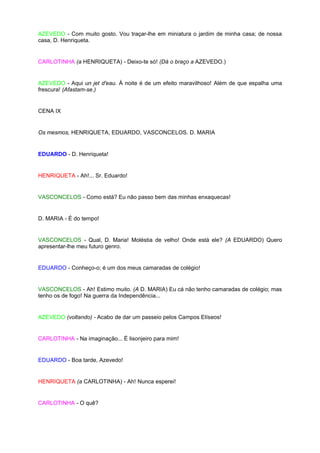 AZEVEDO - Com muito gosto. Vou traçar-lhe em miniatura o jardim de minha casa; de nossa
casa, D. Henriqueta.


CARLOTINHA (a HENRIQUETA) - Deixo-te só! (Dá o braço a AZEVEDO.)


AZEVEDO - Aqui un jet d'eau. À noite é de um efeito maravilhoso! Além de que espalha uma
frescura! (Afastam-se.)


CENA IX


Os mesmos, HENRIQUETA, EDUARDO, VASCONCELOS. D. MARIA


EDUARDO - D. Henriqueta!


HENRIQUETA - Ah!... Sr. Eduardo!


VASCONCELOS - Como está? Eu não passo bem das minhas enxaquecas!


D. MARIA - É do tempo!


VASCONCELOS - Qual, D. Maria! Moléstia de velho! Onde está ele? (A EDUARDO) Quero
apresentar-lhe meu futuro genro.


EDUARDO - Conheço-o; é um dos meus camaradas de colégio!


VASCONCELOS - Ah! Estimo muito. (A D. MARIA) Eu cá não tenho camaradas de colégio; mas
tenho os de fogo! Na guerra da Independência...


AZEVEDO (voltando) - Acabo de dar um passeio pelos Campos Elíseos!


CARLOTINHA - Na imaginação... É lisonjeiro para mim!


EDUARDO - Boa tarde, Azevedo!


HENRIQUETA (a CARLOTINHA) - Ah! Nunca esperei!


CARLOTINHA - O quê?
 