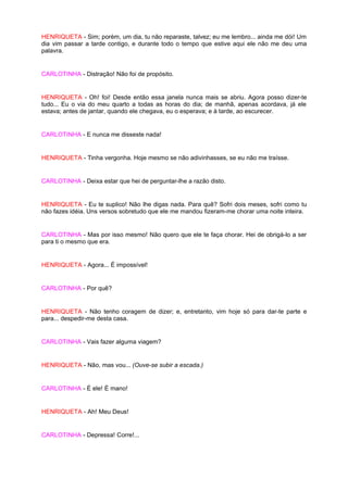 HENRIQUETA - Sim; porém, um dia, tu não reparaste, talvez; eu me lembro... ainda me dói! Um
dia vim passar a tarde contigo, e durante todo o tempo que estive aqui ele não me deu uma
palavra.


CARLOTINHA - Distração! Não foi de propósito.


HENRIQUETA - Oh! foi! Desde então essa janela nunca mais se abriu. Agora posso dizer-te
tudo... Eu o via do meu quarto a todas as horas do dia; de manhã, apenas acordava, já ele
estava; antes de jantar, quando ele chegava, eu o esperava; e à tarde, ao escurecer.


CARLOTINHA - E nunca me disseste nada!


HENRIQUETA - Tinha vergonha. Hoje mesmo se não adivinhasses, se eu não me traísse.


CARLOTINHA - Deixa estar que hei de perguntar-lhe a razão disto.


HENRIQUETA - Eu te suplico! Não lhe digas nada. Para quê? Sofri dois meses, sofri como tu
não fazes idéia. Uns versos sobretudo que ele me mandou fizeram-me chorar uma noite inteira.


CARLOTINHA - Mas por isso mesmo! Não quero que ele te faça chorar. Hei de obrigá-lo a ser
para ti o mesmo que era.


HENRIQUETA - Agora... É impossível!


CARLOTINHA - Por quê?


HENRIQUETA - Não tenho coragem de dizer; e, entretanto, vim hoje só para dar-te parte e
para... despedir-me desta casa.


CARLOTINHA - Vais fazer alguma viagem?


HENRIQUETA - Não, mas vou... (Ouve-se subir a escada.)


CARLOTINHA - É ele! É mano!


HENRIQUETA - Ah! Meu Deus!


CARLOTINHA - Depressa! Corre!...
 