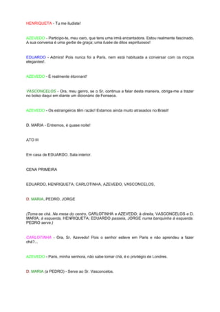 HENRIQUETA - Tu me iludiste!


AZEVEDO - Participo-te, meu caro, que tens uma irmã encantadora. Estou realmente fascinado.
A sua conversa é uma gerbe de graça; uma fusée de ditos espirituosos!


EDUARDO - Admira! Pois nunca foi a Paris, nem está habituada a conversar com os moços
elegantes!.


AZEVEDO - É realmente étonnant!


VASCONCELOS - Ora, meu genro, se o Sr. continua a falar desta maneira, obriga-me a trazer
no bolso daqui em diante um dicionário de Fonseca.


AZEVEDO - Os estrangeiros têm razão! Estamos ainda muito atrasados no Brasil!


D. MARIA - Entremos, é quase noite!


ATO III


Em casa de EDUARDO. Sala interior.


CENA PRIMEIRA


EDUARDO, HENRIQUETA, CARLOTINHA, AZEVEDO, VASCONCELOS,


D. MARIA, PEDRO, JORGE


(Toma-se chá. Na mesa do centro, CARLOTINHA e AZEVEDO; à direita, VASCONCELOS e D.
MARIA; à esquerda, HENRIQUETA; EDUARDO passeia, JORGE numa banquinha à esquerda.
PEDRO serve.)


CARLOTINHA - Ora, Sr. Azevedo! Pois o senhor esteve em Paris e não aprendeu a fazer
chá?...


AZEVEDO - Paris, minha senhora, não sabe tomar chá, é o privilégio de Londres.


D. MARIA (a PEDRO) - Serve ao Sr. Vasconcelos.
 