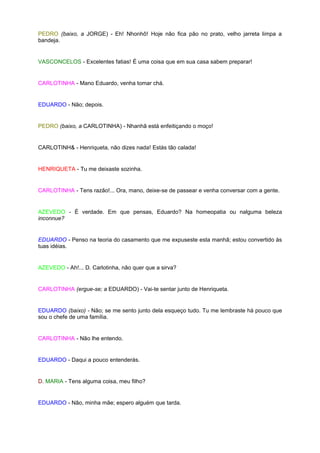 PEDRO (baixo, a JORGE) - Eh! Nhonhô! Hoje não fica pão no prato, velho jarreta limpa a
bandeja.


VASCONCELOS - Excelentes fatias! É uma coisa que em sua casa sabem preparar!


CARLOTINHA - Mano Eduardo, venha tomar chá.


EDUARDO - Não; depois.


PEDRO (baixo, a CARLOTINHA) - Nhanhã está enfeitiçando o moço!


CARLOTINH& - Henriqueta, não dizes nada! Estás tão calada!


HENRIQUETA - Tu me deixaste sozinha.


CARLOTINHA - Tens razão!... Ora, mano, deixe-se de passear e venha conversar com a gente.


AZEVEDO - É verdade. Em que pensas, Eduardo? Na homeopatia ou nalguma beleza
inconnue?


EDUARDO - Penso na teoria do casamento que me expuseste esta manhã; estou convertido às
tuas idéias.


AZEVEDO - Ah!... D. Carlotinha, não quer que a sirva?


CARLOTINHA (ergue-se; a EDUARDO) - Vai-te sentar junto de Henriqueta.


EDUARDO (baixo) - Não; se me sento junto dela esqueço tudo. Tu me lembraste há pouco que
sou o chefe de uma família.


CARLOTINHA - Não lhe entendo.


EDUARDO - Daqui a pouco entenderás.


D. MARIA - Tens alguma coisa, meu filho?


EDUARDO - Não, minha mãe; espero alguém que tarda.
 