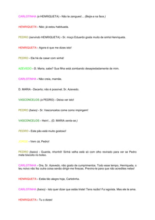 CARLOTINHA (a HENRIQUETA) - Não te zangues!... (Beija-a na face.)


HENRIQUETA - Não; já estou habituada.


PEDRO (servindo HENRIQUETA) - Sr. moço Eduardo gosta muito de sinhá Henriqueta.


HENRIQUETA - Agora é que me dizes isto!


PEDRO - Ele há de casar com sinhá!


AZEVEDO - D. Maria, sabe? Sua filha está zombando desapiedadamente de mim.


CARLOTINHA - Não creia, mamãe.


D. MARIA - Decerto; não é possível, Sr. Azevedo.


VASCONCELOS (a PEDRO) - Deixa ver isto!


PEDRO (baixo) - Sr. Vasconcelos come como impingem!


VASCONCELOS - Hein!... (D. MARIA senta-se.)


PEDRO - Este pão está muito gostoso!


JORGE - Vem cá, Pedro!


PEDRO (baixo) - Guarda, nhonhô! Sinhá velha está só com olho revirado para ver se Pedro
mete biscoito no bolso.


CARLOTINHA - Ora, Sr. Azevedo, não gosto de cumprimentos. Todo esse tempo, Henriqueta, o
teu noivo não fez outra coisa senão dirigir-me finezas. Previno-te para que não acredites nelas!


HENRIQUETA - Estás tão alegre hoje, Carlotinha.


CARLOTINHA (baixo) - Isto quer dizer que estás triste! Tens razão! Fui egoísta. Mas ele te ama.


HENRIQUETA - Tu o dizes!
 