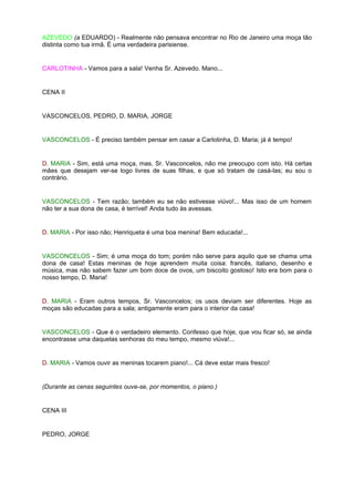 AZEVEDO (a EDUARDO) - Realmente não pensava encontrar no Rio de Janeiro uma moça tão
distinta como tua irmã. É uma verdadeira parisiense.


CARLOTINHA - Vamos para a sala! Venha Sr. Azevedo. Mano...


CENA II


VASCONCELOS, PEDRO, D. MARIA, JORGE


VASCONCELOS - É preciso também pensar em casar a Carlotinha, D. Maria; já é tempo!


D. MARIA - Sim, está uma moça, mas, Sr. Vasconcelos, não me preocupo com isto. Há certas
mães que desejam ver-se logo livres de suas filhas, e que só tratam de casá-las; eu sou o
contrário.


VASCONCELOS - Tem razão; também eu se não estivesse viúvo!... Mas isso de um homem
não ter a sua dona de casa, é terrível! Anda tudo às avessas.


D. MARIA - Por isso não; Henriqueta é uma boa menina! Bem educada!...


VASCONCELOS - Sim; é uma moça do tom; porém não serve para aquilo que se chama uma
dona de casa! Estas meninas de hoje aprendem muita coisa: francês, italiano, desenho e
música, mas não sabem fazer um bom doce de ovos, um biscoito gostoso! Isto era bom para o
nosso tempo, D. Maria!


D. MARIA - Eram outros tempos, Sr. Vasconcelos; os usos deviam ser diferentes. Hoje as
moças são educadas para a sala; antigamente eram para o interior da casa!


VASCONCELOS - Que é o verdadeiro elemento. Confesso que hoje, que vou ficar só, se ainda
encontrasse uma daquelas senhoras do meu tempo, mesmo viúva!...


D. MARIA - Vamos ouvir as meninas tocarem piano!... Cá deve estar mais fresco!


(Durante as cenas seguintes ouve-se, por momentos, o piano.)


CENA III


PEDRO, JORGE
 
