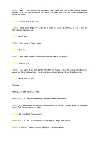 PEDRO - Hô!... Tábua mesmo na bochecha! Sinhá velha não brinca! Ora, senhor. Homem
daquela idade, que não serve para mais nada, querendo casar. Para ter mulher que lhe tome
pontos nas meias!


JORGE - Vou me divertir com ele.


PEDRO - Não; sinhá briga. Vá sentar-se lá junto de nhanhã Carlotinha, e ouça o que Sr.
Azevedo está dizendo a ela.


JORGE - Para quê?


PEDRO - Para contar a Pedro depois.


JORGE - Eu, não.


PEDRO - Pois Pedro não leva nhonhô para passear na Rua do Ouvidor.


JORGE - Ora, eu já vi!


PEDRO - Mas agora é que está bonita! Tem homem de pau vestido de casaca, com barba no
queixo, em pé na porta da loja, e moça rodando como corrupio na vidraça de cabeleireiro.


JORGE - Está bom! Eu vou!


CENA IV


PEDRO, VASCONCELOS, JORGE


VASCONCELOS - Não deixaria por aqui a minha caixa e o meu lenço?


PEDRO (a JORGE} - Um dia é capaz também de deixar o nariz!... Vintém é que não esquece
nunca! Está grudado dentro do bolso!


JORGE - Lá no sofá, Sr. Vasconcelos!


VASCONCELOS - Ah! Cá está! Acabou-se-me o rapé! Chega aqui, Pedro!


PEDRO (a JORGE) - Já vem maçada! (Alto.) Sr. quer alguma coisa?
 