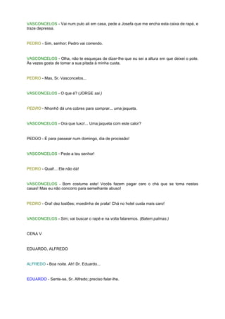VASCONCELOS - Vai num pulo ali em casa, pede a Josefa que me encha esta caixa de rapé, e
traze depressa.


PEDRO - Sim, senhor; Pedro vai correndo.


VASCONCELOS - Olha, não te esqueças de dizer-lhe que eu sei a altura em que deixei o pote.
Às vezes gosta de tomar a sua pitada à minha custa.


PEDRO - Mas, Sr. Vasconcelos...


VASCONCELOS - O que é? (JORGE sai.)


PEDRO - Nhonhô dá uns cobres para comprar... uma jaqueta.


VASCONCELOS - Ora que luxo!... Uma jaqueta com este calor?


PEDÚO - É para passear num domingo, dia de procissão!


VASCONCELOS - Pede a teu senhor!


PEDRO - Qual!... Ele não dá!


VASCONCELOS - Bom costume este! Vocês fazem pagar caro o chá que se toma nestas
casas! Mas eu não concorro para semelhante abuso!


PEDRO - Ora! dez tostões; moedinha de prata! Chá no hotel custa mais caro!


VASCONCELOS - Sim; vai buscar o rapé e na volta falaremos. (Batem palmas.)


CENA V


EDUARDO, ALFREDO


ALFREDO - Boa noite. Ah! Dr. Eduardo...


EDUARDO - Sente-se, Sr. Alfredo; preciso falar-lhe.
 