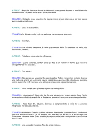 ALFREDO - Peço-lhe desculpa de me ter demorado; mas quando levaram o seu bilhete não
estava em casa; há pouco é que recebi e imediatamente.


EDUARDO - Obrigado; o que vou dizer-lhe é para mim de grande interesse, e por isso espero
que me ouça com atenção.


ALFREDO - Estou às suas ordens.


EDUARDO - Sr. Alfredo, minha irmã me pediu que lhe entregasse esta carta.


ALFREDO - A minha!...


EDUARDO - Sim. Quanto à resposta, é a mim que compete dá-la. É o direito de um irmão, não
o contestará, decerto.


ALFREDO - Pode fazer o que entender. (Ergue-se.)


EDUARDO - Queira sentar-se, senhor, creio que falo a um homem de honra, que não deve
envergonhar-se dos seus atos.


ALFREDO - Eu o escuto!


EDUARDO - Não pense que vou dirigir-lhe exprobrações. Todo o homem tem o direito de amar
uma mulher; o amor é uni sentimento natural e espontâneo, por isso não estranho, ao contrário,
estimo, que minha irmã inspirasse uma afeição a uma pessoa cujo caráter aprecio.


ALFREDO - Então não sei para que essa espécie de interrogatório!...


EDUARDO - Interrogatório? Ainda não lhe fiz uma só pergunta, e nem preciso fazer. Tenho
unicamente um obséquio a pedir-lhe; e depois nos separaremos amigos ou simples conhecidos.


ALFREDO - Pode falar, Dr. Eduardo. Começo a compreendê-lo; e sinto ter a princípio
interpretado mal as suas palavras.


EDUARDO - Ainda bem! Eu sabia que nos havíamos de entender; posso ser franco. Um homem
que ama realmente uma moça, Sr. Alfredo, não deve expô-la ao ridículo e aos motejos dos
indiferentes; não deve deixar que a sua afeição seja um tema para a malignidade dos vizinhos e
dos curiosos.


ALFREDO - uma acusação imerecida. Não dei ainda motivos...
 