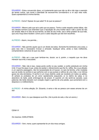 EDUARDO - Estou convencido disso, e é justamente para que não os dê e não siga o exemplo
de tantos outros, que tomei a liberdade de escrever-lhe convidando-o a vir aqui esta noite.
Quero apresentá-lo à minha família.


ALFREDO - Como? Apesar do que sabe? E do que se passou?


EDUARDO - Mesmo pelo que sei e pelo que se passou. Tenho a este respeito certas idéias, não
sou desses homens que entendem que a reputação de uma mulher deve ir até o ponto de não
ser amada. Mas é no seio de sua família, ao lado de seu irmão, sob o olhar protetor de sua mãe,
que uma moça deve receber o amor puro e casto daquele que ela tiver escolhido.


ALFREDO - Assim, me permite...


EDUARDO - Não permito aquilo que é um direito de todos. Somente lhe lembrarei uma coisa, e
para isso não e necessário invocar a amizade. Qualquer alma, ainda a mais indiferente,
compreenderá o alcance do que vou dizer.


ALFREDO - Não sei o que quer lembrar-me, doutor; se é, porém, o respeito que me deve
merecer sua irmã, é escusado.


EDUARDO - Não; não é isso, nesse ponto confio no seu caráter, e confio sobretudo em minha
irmã. O que lhe peço é que, antes de aceitar o oferecimento que lhe fiz, reflita. Se a sua afeição
é um capricho passageiro, não há necessidade de vir buscar, no seio da família, a flor modesta
que se oculta na sombra e que perfuma com a sua pureza a velhice de uma mãe, e os íntimos
gozos da vida doméstica. O senhor é um moço distinto; pode ser recebido em todos os salões.
Aí achará os protestos de um amor rapidamente esquecido; aí no delírio da valsa, e no
abandono do baile, pode embriagar-se de prazer. E quando um dia sentir-se saciado, suas
palavras não terão deixado num coração virgem o germe de uma paixão, que aumentará com o
desprezo e o indiferentismo.


ALFREDO - A minha afeição, Dr. Eduardo, é seria e não se parece com esses amores de um
dia!


EDUARDO - Bem; é o que desejava ouvir-lhe. (Vai à porta da sala, e faz um aceno.)




CENA VI


Os mesmos, CARLOTINHA


EDUARDO - Vem, mana; quero apresentar-te um dos meus amigos.
 