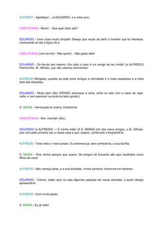 ALFREDO - Agradeço!... (a EDUARDO, e a meia voz.)


CARLOTINHA - Mano!... Que quer dizer isto?


EDUARDO - Uma coisa muito simples! Desejo que veJas de perto o homem que te interessa;
conhecerás se ele é digno de ti.


CARLOTINHA (com arrufo) - Não quero!... Não gosto dele!


EDUARDO - Dir-lhe-ás isto mesmo. Em todo o caso é um amigo de teu irmão! (a ALFREDO)
Previno-lhe, Sr. Alfredo, que não usamos cerimônias!


ALFREDO Obrigado; quando se está entre amigos a intimidade é a mais respeitosa e a mais
bela das etiquetas.


EDUARDO - Muito bem dito! (PEDRO atravessa a cena, entra na sala com a caixa de rapé,
volta, e vem aparecer na porta do lado oposto.)


D. MARIA - Henriqueta te chama, Carlotinha!


CARLOTINHA - Sim, mamãe! (Sai.)


EDUARDO (a ALFREDO) -~ É minha mãe! (A D. MARIA) Um dos meus amigos, o Sr. Alfredo,
que vem pela primeira vez a nossa casa e que, espero, continuará a freqüentá-la.


ALFREDO - Terei nisto o maior prazer. Eu estimava já, sem conhecê-la, a sua família.


D. MARIA - Pois venha sempre que queira. Os amigos de Eduardo são aqui recebidos como
filhos da casa!


ALFREDO - Não mereço tanto, e a sua bondade, minha senhora, honra-me em extremo.


EDUARDO - Vamos, estão aqui na sala algumas pessoas de nossa amizade, a quem desejo
apresentá-lo.


ALFREDO - Com muito gosto.


D. MARIA - Eu já volto!
 