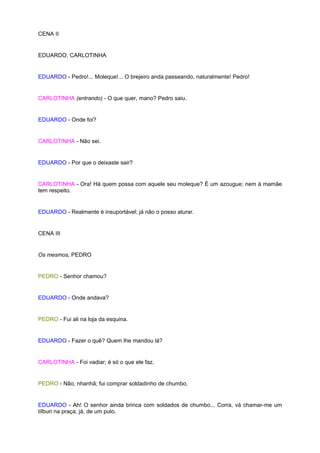CENA II


EDUARDO, CARLOTINHA


EDUARDO - Pedro!... Moleque!... O brejeiro anda passeando, naturalmente! Pedro!


CARLOTINHA (entrando) - O que quer, mano? Pedro saiu.


EDUARDO - Onde foi?


CARLOTINHA - Não sei.


EDUARDO - Por que o deixaste sair?


CARLOTINHA - Ora! Há quem possa com aquele seu moleque? É um azougue; nem à mamãe
tem respeito.


EDUARDO - Realmente é insuportável; já não o posso aturar.


CENA III


Os mesmos, PEDRO


PEDRO - Senhor chamou?


EDUARDO - Onde andava?


PEDRO - Fui ali na loja da esquina.


EDUARDO - Fazer o quê? Quem lhe mandou lá?


CARLOTINHA - Foi vadiar; é só o que ele faz.


PEDRO - Não, nhanhã; fui comprar soldadinho de chumbo.


EDUARDO - Ah! O senhor ainda brinca com soldados de chumbo... Corra, vá chamar-me um
tílburi na praça; já, de um pulo.
 