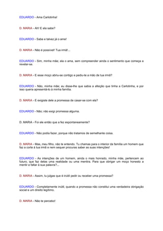 EDUARDO - Ama Carlotinha!


D. MARIA - Ah! E ela sabe?


EDUARDO - Sabe e talvez já o ame!


D. MARIA - Não é possível! Tua irmã!...


EDUARDO - Sim, minha mãe; ela o ama, sem compreender ainda o sentimento que começa a
revelar-se.


D. MARIA - E esse moço abriu-se contigo e pediu-te a mão de tua irmã?


EDUARDO - Não, minha mãe; eu disse-lhe que sabia a afeição que tinha a Carlotinha, e por
isso queria apresentá-lo à minha família.


D. MARIA - E exigiste dele a promessa de casar-se com ela?


EDUARDO - Não; não exigi promessa alguma.


D. MARIA - Foi ele então que a fez espontaneamente?


EDUARDO - Não podia fazer, porque não tratamos de semelhante coisa.


D. MARIA - Mas, meu filho, não te entendo. Tu chamas para o interior da família um homem que
faz a corte à tua irmã e nem sequer procuras saber as suas intenções!


EDUARDO - As intenções de um homem, ainda o mais honrado, minha mãe, pertencem ao
futuro, que faz delas uma realidade ou uma mentira. Para que obrigar um moço honesto a
mentir e faltar à sua palavra?...


D. MARIA - Assim, tu julgas que é inútil pedir ou receber uma promessa?


EDUARDO - Completamente inútil, quando a promessa não constitui uma verdadeira obrigação
social e um direito legítimo.


D. MARIA - Não te percebo!
 