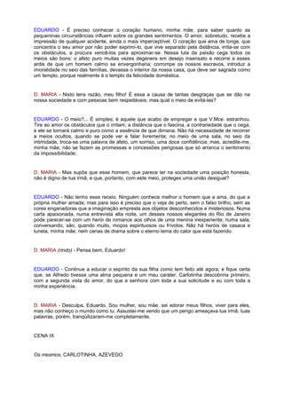 EDUARDO - É preciso conhecer o coração humano, minha mãe, para saber quanto as
pequeninas circunstâncias influem sobre os grandes sentimentos. O amor, sobretudo, recebe a
impressão de qualquer acidente, ainda o mais imperceptível. O coração que ama de longe, que
concentra o seu amor por não poder exprimi-lo, que vive separado pela distância, irrita-se com
os obstáculos, e procura vencê-los para aproximar-se. Nessa luta da paixão cega todos os
meios são bons: o afeto puro muitas vezes degenera em desejo insensato e recorre a esses
ardis de que um homem calmo se envergonharia; corrompe os nossos escravos, introduz a
imoralidade no seio das famílias, devassa o interior da nossa casa, que deve ser sagrada como
um templo, porque realmente é o templo da felicidade doméstica.


D. MARIA - Nisto tens razão, meu filho! É essa a causa de tantas desgraças que se dão na
nossa sociedade e com pessoas bem respeitáveis; mas qual o meio de evitá-las?


EDUARDO - O meio?... É simples; é aquele que acabo de empregar e que V.Mce. estranhou.
Tire ao amor os obstáculos que o irritam, a distância que o fascina, a contrariedade que o cega,
e ele se tornará calmo e puro como a essência de que dimana. Não há necessidade de recorrer
a meios ocultos, quando se pode ver e falar livremente; no meio de uma sala, no seio da
intimidade, troca-se uma palavra de afeto, um sorriso, uma doce confidência; mas, acredite-me,
minha mãe, não se fazem as promessas e concessões perigosas que só arranca o sentimento
da impossibilidade.


D. MARIA - Mas supõe que esse homem, que parece ter na sociedade uma posição honesta,
não é digno de tua irmã, e que, portanto, com este meio, proteges uma união desigual?


EDUARDO - Não tenho esse receio. Ninguém conhece melhor o homem que a ama, do que a
própria mulher amada; mas para isso é preciso que o veja de perto, sem o falso brilho, sem as
cores enganadoras que a imaginação empresta aos objetos desconhecidos e misteriosos. Numa
carta apaixonada, numa entrevista alta noite, um desses nossos elegantes do Rio de Janeiro
pode parecer-se com um herói de romance aos olhos de uma menina inexperiente; numa sala,
conversando, são, quando muito, moços espirituosos ou frívolos. Não há heróis de casaca e
luneta, minha mãe; nem cenas de drama sobre o eterno tema do calor que está fazendo.


D. MARIA (rindo) - Pensa bem, Eduardo!


EDUARDO - Continue a educar o espírito da sua filha como tem feito até agora; e fique certa
que, se Alfredo tivesse uma alma pequena e um mau caráter, Carlotinha descobriria primeiro,
com a segunda vista do amor, do que a senhora com toda a sua solicitude e eu com toda a
minha experiência.


D. MARIA - Desculpa, Eduardo. Sou mulher, sou mãe, sei adorar meus filhos, viver para eles,
mas não conheço o mundo como tu. Assustei-me vendo que um perigo ameaçava tua irmã; tuas
palavras, porém, tranqüilizaram-me completamente.


CENA IX


Os mesmos, CARLOTINHA, AZEVEDO
 