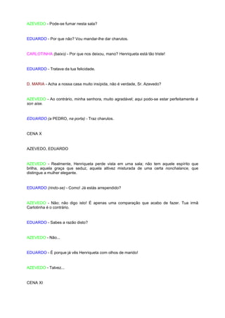 AZEVEDO - Pode-se fumar nesta sala?


EDUARDO - Por que não? Vou mandar-lhe dar charutos.


CARLOTINHA (baixo) - Por que nos deixou, mano? Henriqueta está tão triste!


EDUARDO - Tratava da tua felicidade.


D. MARIA - Acha a nossa casa muito insípida, não é verdade, Sr. Azevedo?


AZEVEDO - Ao contrário, minha senhora, muito agradável; aqui podo-se estar perfeitamente à
son aise.


EDUARDO (a PEDRO, na porta) - Traz charutos.


CENA X


AZEVEDO, EDUARDO


AZEVEDO - Realmente, Henriqueta perde vista em uma sala; não tem aquele espírito que
brilha, aquela graça que seduz, aquela altivez misturada de uma certa nonchalance, que
distingue a mulher elegante.


EDUARDO (rindo-se) - Como! Já estás arrependido?


AZEVEDO - Não; não digo isto! É apenas uma comparação que acabo de fazer. Tua irmã
Carlotinha é o contrário.


EDUARDO - Sabes a razão disto?


AZEVEDO - Não...


EDUARDO - É porque já vês Henriqueta com olhos de marido!


AZEVEDO - Talvez...


CENA XI
 