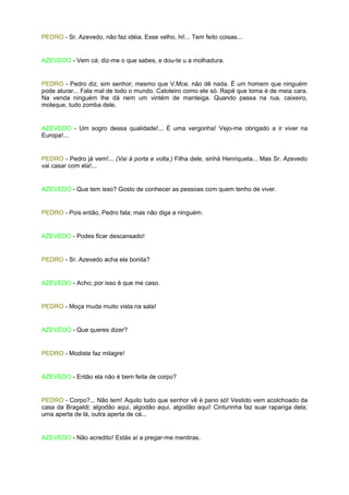 PEDRO - Sr. Azevedo, não faz idéia. Esse velho, hi!... Tem feito coisas...


AZEVEDO - Vem cá; diz-me o que sabes, e dou-te u a molhadura.


PEDRO - Pedro diz, sim senhor; mesmo que V.Mce. não dê nada. É um homem que ninguém
pode aturar... Fala mal de todo o mundo. Caloteiro como ele só. Rapé que toma é de meia cara.
Na venda ninguém lhe dá nem um vintém de manteiga. Quando passa na rua, caixeiro,
moleque, tudo zomba dele.


AZEVEDO - Um sogro dessa qualidade!... É uma vergonha! Vejo-me obrigado a ir viver na
Europa!...


PEDRO - Pedro já vem!... (Vai à porta e volta.) Filha dele, sinhá Henriqueta... Mas Sr. Azevedo
vai casar com ela!...


AZEVEDO - Que tem isso? Gosto de conhecer as pessoas com quem tenho de viver.


PEDRO - Pois então, Pedro fala; mas não diga a ninguém.


AZEVEDO - Podes ficar descansado!


PEDRO - Sr. Azevedo acha ela bonita?


AZEVEDO - Acho; por isso é que me caso.


PEDRO - Moça muda muito vista na sala!


AZEVEDO - Que queres dizer?


PEDRO - Modista faz milagre!


AZEVEDO - Então ela não é bem feita de corpo?


PEDRO - Corpo?... Não tem! Aquilo tudo que senhor vê é pano só! Vestido vem acolchoado da
casa da Bragaldi; algodão aqui, algodão aqui, algodão aqui! Cinturinha faz suar rapariga dela;
uma aperta de lá, outra aperta de cá...


AZEVEDO - Não acredito! Estás aí a pregar-me mentiras.
 