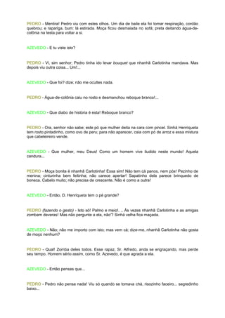 PEDRO - Mentira! Pedro viu com estes olhos. Um dia de baile ela foi tomar respiração, cordão
quebrou; e rapariga, bum: lá estirada. Moça ficou desmaiada no sofá; preta deitando água-de-
colônia na testa para voltar a si.


AZEVEDO - E tu viste isto?


PEDRO - Vi, sim senhor; Pedro tinha ido levar bouquet que nhanhã Carlotinha mandava. Mas
depois viu outra coisa... Um!...


AZEVEDO - Que foi? dize; não me ocultes nada.


PEDRO - Água-de-colônia caiu no rosto e desmanchou reboque branco!...


AZEVEDO - Que diabo de história é esta! Reboque branco?


PEDRO - Ora, senhor não sabe; este pó que mulher deita na cara com pincel. Sinhá Henriqueta
tem rosto pintadinho, como ovo de peru; para não aparecer, caia com pó de arroz e essa mistura
que cabeleireiro vende.


AZEVEDO - Que mulher, meu Deus! Como um homem vive iludido neste mundo! Aquela
candura...


PEDRO - Moça bonita é nhanhã Carlotinha! Essa sim! Não tem cá panos, nem pós! Pezinho de
menina; cinturinha bem feitinha; não carece apertar! Sapatinho dela parece brinquedo de
boneca. Cabelo muito; não precisa de crescente. Não é como a outra!


AZEVEDO - Então, D. Henriqueta tem o pé grande?


PEDRO (fazendo o gesto) - Isto só! Palmo e meio!. .. Às vezes nhanhã Carlotinha e as amigas
zombam deveras! Mas não pergunte a ela, não'? Sinhá velha fica maçada.


AZEVEDO - Não; não me importo com isto; mas vem cá; dize-me, nhanhã Carlotinha não gosta
de moço nenhum?


PEDRO - Qual! Zomba deles todos. Esse rapaz, Sr. Alfredo, anda se engraçando, mas perde
seu tempo. Homem sério assim, como Sr. Azevedo, é que agrada a ela.


AZEVEDO - Então pensas que...


PEDRO - Pedro não pensa nada! Viu só quando se tomava chá, risozinho faceiro... segredinho
baixo...
 