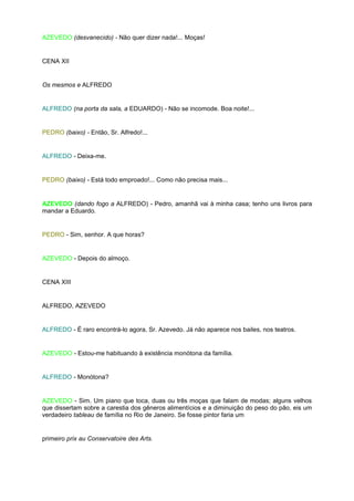 AZEVEDO (desvanecido) - Não quer dizer nada!... Moças!


CENA XII


Os mesmos e ALFREDO


ALFREDO (na porta da sala, a EDUARDO) - Não se incomode. Boa noite!...


PEDRO (baixo) - Então, Sr. Alfredo!...


ALFREDO - Deixa-me.


PEDRO (baixo) - Está todo emproado!... Como não precisa mais...


AZEVEDO (dando fogo a ALFREDO) - Pedro, amanhã vai à minha casa; tenho uns livros para
mandar a Eduardo.


PEDRO - Sim, senhor. A que horas?


AZEVEDO - Depois do almoço.


CENA XIII


ALFREDO, AZEVEDO


ALFREDO - É raro encontrá-lo agora, Sr. Azevedo. Já não aparece nos bailes, nos teatros.


AZEVEDO - Estou-me habituando à existência monótona da família.


ALFREDO - Monótona?


AZEVEDO - Sim. Um piano que toca, duas ou três moças que falam de modas; alguns velhos
que dissertam sobre a carestia dos gêneros alimentícios e a diminuição do peso do pão, eis um
verdadeiro tableau de família no Rio de Janeiro. Se fosse pintor faria um


primeiro prix au Conservatoire des Arts.
 