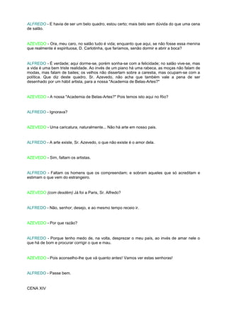 ALFREDO - E havia de ser um belo quadro, estou certo; mais belo sem dúvida do que uma cena
de salão.


AZEVEDO - Ora, meu caro, no salão tudo é vida; enquanto que aqui, se não fosse essa menina
que realmente é espirituosa, D. Carlotinha, que faríamos, senão dormir e abrir a boca?


ALFREDO - É verdade; aqui dorme-se, porém sonha-se com a felicidade; no salão vive-se, mas
a vida é uma bem triste realidade. Ao invés de um piano há uma rabeca, as moças não falam de
modas, mas falam de bailes; os velhos não dissertam sobre a carestia, mas ocupam-se com a
política. Que diz deste quadro, Sr. Azevedo, não acha que também vale a pena de ser
desenhado por um hábil artista, para a nossa "Academia de Belas-Artes?"


AZEVEDO - A nossa "Academia de Belas-Artes?" Pois temos isto aqui no Rio?


ALFREDO - Ignorava?


AZEVEDO - Uma caricatura, naturalmente... Não há arte em nosso pais.


ALFREDO - A arte existe, Sr. Azevedo, o que não existe é o amor dela.


AZEVEDO - Sim, faltam os artistas.


ALFREDO - Faltam os homens que os compreendam; e sobram aqueles que só acreditam e
estimam o que vem do estrangeiro.


AZEVEDO (com desdém) Já foi a Paris, Sr. Alfredo?


ALFREDO - Não, senhor; desejo, e ao mesmo tempo receio ir.


AZEVEDO - Por que razão?


ALFREDO - Porque tenho medo de, na volta, desprezar o meu país, ao invés de amar nele o
que há de bom e procurar corrigir o que e mau.


AZEVEDO - Pois aconselho-lhe que vá quanto antes! Vamos ver estas senhoras!


ALFREDO - Passe bem.


CENA XIV
 