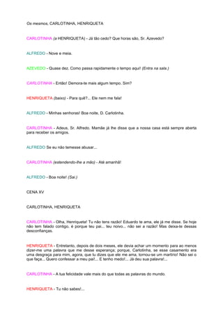 Os mesmos, CARLOTINHA, HENRIQUETA


CARLOTINHA (a HENRIQUETA) - Já tão cedo? Que horas são, Sr. Azevedo?


ALFREDO - Nove e meia.


AZEVEDO - Quase dez. Como passa rapidamente o tempo aqui! (Entra na sala.)


CARLOTINHA - Então! Demora-te mais algum tempo. Sim?


HENRIQUETA (baixo) - Para quê?... Ele nem me fala!


ALFREDO - Minhas senhoras! Boa noite, D. Carlotinha.


CARLOTINHA - Adeus, Sr. Alfredo. Mamãe já lhe disse que a nossa casa está sempre aberta
para receber os amigos.


ALFREDO Se eu não temesse abusar...


CARLOTINHA (estendendo-lhe a mão) - Até amanhã!


ALFREDO - Boa noite! (Sai.)


CENA XV


CARLOTINHA, HENRIQUETA


CARLOTINHA - Olha, Henriqueta! Tu não tens razão! Eduardo te ama, ele já me disse. Se hoje
não tem falado contigo, é porque teu pai... teu noivo... não sei a razão! Mas deixa-te dessas
desconfianças.


HENRIQUETA - Entretanto, depois de dois meses, ele devia achar um momento para ao menos
dizer-me uma palavra que me desse esperança; porque, Carlotinha, se esse casamento era
uma desgraça para mim, agora, que tu dizes que ele me ama, tornou-se um martírio! Não sei o
que faça... Quero confessar a meu pai!... E tenho medo!... Já deu sua palavra!...


CARLOTINHA - A tua felicidade vale mais do que todas as palavras do mundo.


HENRIQUETA - Tu não sabes!...
 