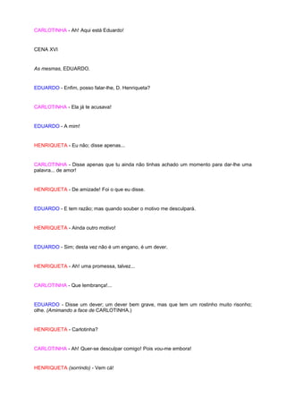 CARLOTINHA - Ah! Aqui está Eduardo!


CENA XVI


As mesmas, EDUARDO.


EDUARDO - Enfim, posso falar-lhe, D. Henriqueta?


CARLOTINHA - Ela já te acusava!


EDUARDO - A mim!


HENRIQUETA - Eu não; disse apenas...


CARLOTINHA - Disse apenas que tu ainda não tinhas achado um momento para dar-lhe uma
palavra... de amor!


HENRIQUETA - De amizade! Foi o que eu disse.


EDUARDO - E tem razão; mas quando souber o motivo me desculpará.


HENRIQUETA - Ainda outro motivo!


EDUARDO - Sim; desta vez não é um engano, é um dever.


HENRIQUETA - Ah! uma promessa, talvez...


CARLOTINHA - Que lembrança!...


EDUARDO - Disse um dever; um dever bem grave, mas que tem um rostinho muito risonho;
olhe. (Amimando a face de CARLOTINHA.)


HENRIQUETA - Carlotinha?


CARLOTINHA - Ah! Quer-se desculpar comigo! Pois vou-me embora!


HENRIQUETA (sorrindo) - Vem cá!
 