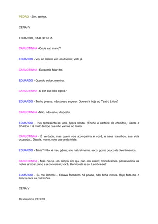 PEDRO - Sim, senhor.


CENA IV


EDUARDO, CARLOTINHA


CARLOTINHA - Onde vai, mano?


EDUARDO - Vou ao Catete ver um doente; volto já.


CARLOTINHA - Eu queria falar-lhe.


EDUARDO - Quando voltar, menina.


CARLOTINHA - E por que não agora?


EDUARDO - Tenho pressa, não posso esperar. Queres ir hoje ao Teatro Lírico?


CARLOTINHA - Não, não estou disposta.


EDUARDO - Pois representa-se uma ópera bonita. (Enche a carteira de charutos.) Canta a
Charton. Há muito tempo que não vamos ao teatro.


CARLOTINHA - É verdade; mas quem nos acompanha é você, e seus trabalhos, sua vida
ocupada... Depois, mano, noto que anda triste.


EDUARDO - Triste? Não, é meu gênio; sou naturalmente. seco; gosto pouco de divertimentos.


CARLOTINHA - Mas houve um tempo em que não era assim; brincávamos, passávamos as
noites a tocar piano e a conversar; você, Henriqueta e eu. Lembra-se?


EDUARDO - Se me lembro!... Estava formando há pouco, não tinha clínica. Hoje falta-me o
tempo para as distrações.


CENA V


Os mesmos, PEDRO
 