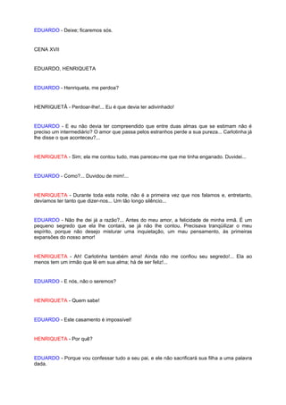 EDUARDO - Deixe; ficaremos sós.


CENA XVII


EDUARDO, HENRIQUETA


EDUARDO - Henriqueta, me perdoa?


HENRIQUETÂ - Perdoar-lhe!... Eu é que devia ter adivinhado!


EDUARDO - E eu não devia ter compreendido que entre duas almas que se estimam não é
preciso um intermediário? O amor que passa pelos estranhos perde a sua pureza... Carlotinha já
lhe disse o que aconteceu?...


HENRIQUETA - Sim; ela me contou tudo, mas pareceu-me que me tinha enganado. Duvidei...


EDUARDO - Como?... Duvidou de mim!...


HENRIQUETA - Durante toda esta noite, não é a primeira vez que nos falamos e, entretanto,
devíamos ter tanto que dizer-nos... Um tão longo silêncio...


EDUARDO - Não lhe dei já a razão?... Antes do meu amor, a felicidade de minha irmã. É um
pequeno segredo que ela lhe contará, se já não lhe contou. Precisava tranqüilizar o meu
espírito, porque não desejo misturar uma inquietação, um mau pensamento, às primeiras
expansões do nosso amor!


HENRIQUETA - Ah! Carlotinha também ama! Ainda não me confiou seu segredo!... Ela ao
menos tem um irmão que lê em sua alma; há de ser feliz!...


EDUARDO - E nós, não o seremos?


HENRIQUETA - Quem sabe!


EDUARDO - Este casamento é impossível!


HENRIQUETA - Por quê?


EDUARDO - Porque vou confessar tudo a seu pai, e ele não sacrificará sua filha a uma palavra
dada.
 