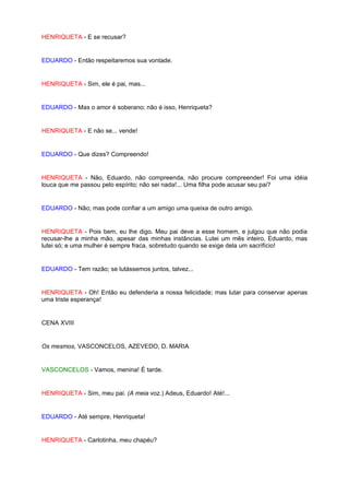 HENRIQUETA - E se recusar?


EDUARDO - Então respeitaremos sua vontade.


HENRIQUETA - Sim, ele é pai, mas...


EDUARDO - Mas o amor é soberano; não é isso, Henriqueta?


HENRIQUETA - E não se... vende!


EDUARDO - Que dizes? Compreendo!


HENRIQUETA - Não, Eduardo, não compreenda, não procure compreender! Foi uma idéia
louca que me passou pelo espírito; não sei nada!... Uma filha pode acusar seu pai?


EDUARDO - Não; mas pode confiar a um amigo uma queixa de outro amigo.


HENRIQUETA - Pois bem, eu lhe digo. Meu pai deve a esse homem, e julgou que não podia
recusar-lhe a minha mão, apesar das minhas instâncias. Lutei um mês inteiro, Eduardo, mas
lutei só; e uma mulher é sempre fraca, sobretudo quando se exige dela um sacrifício!


EDUARDO - Tem razão; se lutássemos juntos, talvez...


HENRIQUETA - Oh! Então eu defenderia a nossa felicidade; mas lutar para conservar apenas
uma triste esperança!


CENA XVIII


Os mesmos, VASCONCELOS, AZEVEDO, D. MARIA


VASCONCELOS - Vamos, menina! É tarde.


HENRIQUETA - Sim, meu pai. (A meia voz.) Adeus, Eduardo! Até!...


EDUARDO - Até sempre, Henriqueta!


HENRIQUETA - Carlotinha, meu chapéu?
 