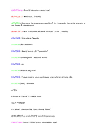 CARLOTINHA - Toma! Estás mais contentezinha?


HENRIQUETA - Maliciosa!... (Sobem.)


AZEVEDO - Meu sogro, dispensa-me acompanhá-lo? Um homem não deve andar agarrado à
sua fiancée. É mauvais genre.


HENRIQUETA - Não se incomode. D. Maria, boa noite! Doutor... (Sobem.)


EDUARDO - Uma palavra, Azevedo.


AZEVEDO - Às tuas ordena.


EDUARDO - Quanto te deve o Sr. Vasconcelos?


AZEVEDO - Uma bagatela! Dez contos de réis!


EDUARDO - Ah!


AZEVEDO - Por que perguntas?


EDUARDO - Porque desejava saber quanto custa uma mulher em primeira mão.


AZEVEDO (rindo). - Vraiment!


ATO IV


Em casa de EDUARDO. Sala de visitas.


CENA PRIMEIRA


EDUARDO, HENRIQUETA, CARLOTINHA, PEDRO


(CARLOTINHA na janela; PEDRO sacudindo os tapetes.)


CARLOTINHA (baixo, a PEDRO) - Não passará ainda hoje?
 