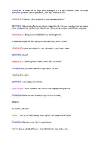 EDUARDO - E quem me dá força para prosseguir e a fé para trabalhar? Não são esses
momentos que todos os dias passamos juntos aqui ou em sua casa?


HENRIQUETA - Assim, não me quer dizer qual é essa esperança?


EDUARDO - Não desejo afligi-la com idéias mesquinhas. Os homens inventaram certas coisas,
como os algarismos, o dinheiro e o cálculo, que não devem preocupar o espírito das senhoras.


HENRIQUETA - Porque somos nós tão fracas de inteligência?...


EDUARDO - Não é por isso; é porque tiram-lhes o perfume e a poesia.


HENRIQUETA - Isso é muito bonito, mas não me diz o que desejo saber.


EDUARDO - O quê?


HENRIQUETA - O meio por que há de fazer o meu casamento.


EDUARDO - Ainda insiste; pois bem, hoje mesmo lhe direi.


HENRIQUETA - Sim?


EDUARDO - Talvez daqui a uma hora.


CARLOTINHA - Mano, aí entrou uma pessoa, que julgo procurar por você.


EDUARDO - Há de ser naturalmente o negociante que espero.


CENA III


Os mesmos, PEDRO


PEDRO - Está ai o homem que escreveu aquela carta; quer falar ao senhor.


EDUARDO - Manda-o entrar para o meu gabinete.


PEDRO (baixo, a CARLOTINHA) - Nhanhã Carlotinha está triste!... Hi!...
 