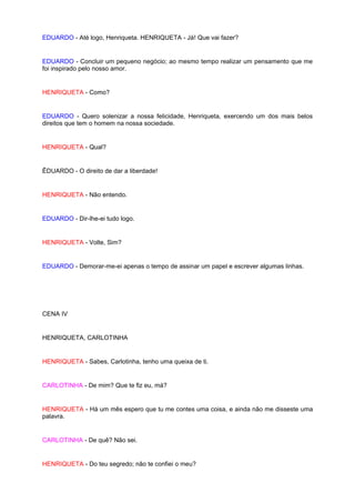 EDUARDO - Até logo, Henriqueta. HENRIQUETA - Já! Que vai fazer?


EDUARDO - Concluir um pequeno negócio; ao mesmo tempo realizar um pensamento que me
foi inspirado pelo nosso amor.


HENRIQUETA - Como?


EDUARDO - Quero solenizar a nossa felicidade, Henriqueta, exercendo um dos mais belos
direitos que tem o homem na nossa sociedade.


HENRIQUETA - Qual?


ÊDUARDO - O direito de dar a liberdade!


HENRIQUETA - Não entendo.


EDUARDO - Dir-lhe-ei tudo logo.


HENRIQUETA - Volte, Sim?


EDUARDO - Demorar-me-ei apenas o tempo de assinar um papel e escrever algumas linhas.




CENA IV


HENRIQUETA, CARLOTINHA


HENRIQUETA - Sabes, Carlotinha, tenho uma queixa de ti.


CARLOTINHA - De mim? Que te fiz eu, má?


HENRIQUETA - Há um mês espero que tu me contes uma coisa, e ainda não me disseste uma
palavra.


CARLOTINHA - De quê? Não sei.


HENRIQUETA - Do teu segredo; não te confiei o meu?
 