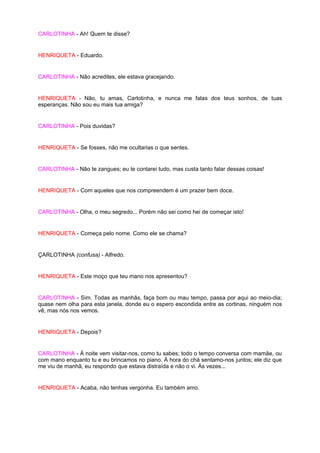 CARLOTINHA - Ah! Quem te disse?


HENRIQUETA - Eduardo.


CARLOTINHA - Não acredites, ele estava gracejando.


HENRIQUETA - Não, tu amas, Carlotinha, e nunca me falas dos teus sonhos, de tuas
esperanças. Não sou eu mais tua amiga?


CARLOTINHA - Pois duvidas?


HENRIQUETA - Se fosses, não me ocultarias o que sentes.


CARLOTINHA - Não te zangues; eu te contarei tudo, mas custa tanto falar dessas coisas!


HENRIQUETA - Com aqueles que nos compreendem é um prazer bem doce.


CARLOTINHA - Olha, o meu segredo... Porém não sei como hei de começar isto!


HENRIQUETA - Começa pelo nome. Como ele se chama?


ÇARLOTINHA (confusa) - Alfredo.


HENRIQUETA - Este moço que teu mano nos apresentou?


CARLOTINHA - Sim. Todas as manhãs, faça bom ou mau tempo, passa por aqui ao meio-dia;
quase nem olha para esta janela, donde eu o espero escondida entre as cortinas, ninguém nos
vê, mas nós nos vemos.


HENRIQUETA - Depois?


CARLOTINHA - À noite vem visitar-nos, como tu sabes; todo o tempo conversa com mamãe, ou
com mano enquanto tu e eu brincamos no piano. À hora do chá sentamo-nos juntos; ele diz que
me viu de manhã, eu respondo que estava distraída e não o vi. Às vezes...


HENRIQUETA - Acaba, não tenhas vergonha. Eu também amo.
 