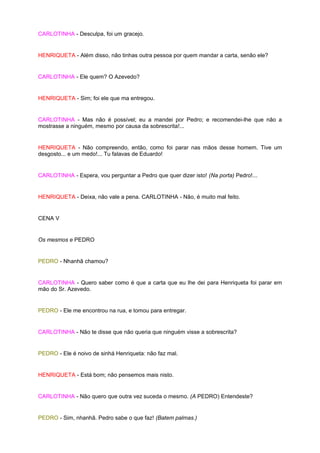 CARLOTINHA - Desculpa, foi um gracejo.


HENRIQUETA - Além disso, não tinhas outra pessoa por quem mandar a carta, senão ele?


CARLOTINHA - Ele quem? O Azevedo?


HENRIQUETA - Sim; foi ele que ma entregou.


CARLOTINHA - Mas não é possível; eu a mandei por Pedro; e recomendei-lhe que não a
mostrasse a ninguém, mesmo por causa da sobrescrita!...


HENRIQUETA - Não compreendo, então, como foi parar nas mãos desse homem. Tive um
desgosto... e um medo!... Tu falavas de Eduardo!


CARLOTINHA - Espera, vou perguntar a Pedro que quer dizer isto! (Na porta) Pedro!...


HENRIQUETA - Deixa, não vale a pena. CARLOTINHA - Não, é muito mal feito.


CENA V


Os mesmos e PEDRO


PEDRO - Nhanhã chamou?


CARLOTINHA - Quero saber como é que a carta que eu lhe dei para Henriqueta foi parar em
mão do Sr. Azevedo.


PEDRO - Ele me encontrou na rua, e tomou para entregar.


CARLOTINHA - Não te disse que não queria que ninguém visse a sobrescrita?


PEDRO - Ele é noivo de sinhá Henriqueta: não faz mal.


HENRIQUETA - Está bom; não pensemos mais nisto.


CARLOTINHA - Não quero que outra vez suceda o mesmo. (A PEDRO) Entendeste?


PEDRO - Sim, nhanhã. Pedro sabe o que faz! (Batem palmas.)
 