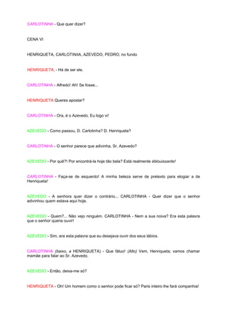 CARLOTINHA - Que quer dizer?


CENA VI


HENRIQUETA, CARLOTINIIA, AZEVEDO, PEDRO, no fundo


HENRIQUETA, - Há de ser ele.


CARLOTINHA - Alfredo! Ah! Se fosse...


HENRIQUETA Queres apostar?


CARLOTINHA - Ora, é o Azevedo. Eu logo vi!


AZEVEDO - Como passou, D. Carlotinha? D. Henriqueta?


CARLOTINHA - O senhor parece que adivinha, Sr. Azevedo?


AZEVEDO - Por quê?! Por encontrá-la hoje tão bela? Está realmente éblouissante!


CARLOTINHA - Faça-se de esquerdo! A minha beleza serve de pretexto para elogiar a de
Henriqueta!


AZEVEDO - A senhora quer dizer o contrário... CARLOTINHA - Quer dizer que o senhor
adivinhou quem estava aqui hoje.


AZEVEDO - Quem?... Não vejo ninguém. CARLOTINHA - Nem a sua noiva? Era esta palavra
que o senhor queria ouvir!


AZEVEDO - Sim, era esta palavra que eu desejava ouvir dos seus lábios.


CARLOTINHA (baixo, a HENRIQUETA) - Que fátuo! (Alto) Vem, Henriqueta; vamos chamar
mamãe para falar ao Sr. Azevedo.


AZEVEDO - Então, deixa-me só?


HENRIQUETA - Oh! Um homem como o senhor pode ficar só? Paris inteiro lhe fará companhia!
 