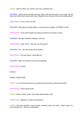 PEDRO - Está aí o tílburi, sim, senhor; carro novo, cavalinho bom.


EDUARDO - Agora veja se se larga outra vez. Quero tudo isto arrumado, no seu lugar; não me
toque nos meus livros; escove esta roupa. Respeite-me os charutos. Quem abriu aquela janela?


CARLOTINHA - Fui eu, mano. Fiz mal?


EDUARDO - Não gosto que esteja aberta, o vento leva-me os papéis. (A PEDRO.) Fecha!


CARLOTINHA - Você outrora gostava de passar as tardes ali, fumando ou lendo.


EDUARDO - Até logo, Carlotinha. Moleque, não saia.


CARLOTINHA - Ouça, mano!... Não quer ver Henriqueta?


EDUARDO - Ah!... Há muito tempo não te visitava!


CARLOTINHA - Por isso mesmo, venha falar-lhe.


EDUARDO - Não; já me demorei mais do que pretendia.


CARLOTINHA - Escute!


CENA VI


PEDRO, CARLOTINHA


PEDRO - Sr. moço Eduardo pensa que a gente tem perna de pau e não precisa andar!


CARLOTINHA - Fecha aquela porta!


PEDRO - Então, nhanhã, V.Mce. não recebe aquele bilhete, não?


CARLOTINHA - Moleque! Tu estás muito atrevido!...


PEDRO - Pois olhe, nhanhã; o moço é bonito, petimetre mesmo da moda!... Mais do que o Sr.
moço Eduardo. Xi!... Nem tem comparação!
 