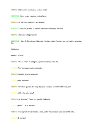 PEDRO - Ela mesma, sem que eu pedisse nada!


AZEVEDO - Bem; eu sei o que me resta a fazer.


PEDRO - Já vai? Não espera por sinhá velha?


AZEVEDO - Não, eu já volto. E, preciso tomar uma resolução: il le faut!


PEDRO - Monsieur está pensando!


AZEVEDO - Diz a D. Carlotinha... Não, não lhe digas nada! Eu quero ser o primeiro a anunciar-
lhe.


CENA VIII


PEDRO, JORGE


PEDRO - Oh! Já voltou do colégio? Agora mesmo deu meio-dia.


JORGE - Tive licença para sair mais cedo.


PEDRO - Nhonhô já sabe novidade?


JORGE - Que novidade?


PEDRO - Novidade grande! Sr. moço Eduardo vai casar com nhanhã Henriqueta!


JORGE - Ah!... E o noivo dela?


PEDRO - Sr. Azevedo? Casa com nhanhã Carlotinha.


JORGE - Mana?... E Sr. Alfredo?


PEDRO - Fica logrado. Para rematar a festa, velho Vasconcelos casa com sinhá velha.


JORGE - É mentira!
 
