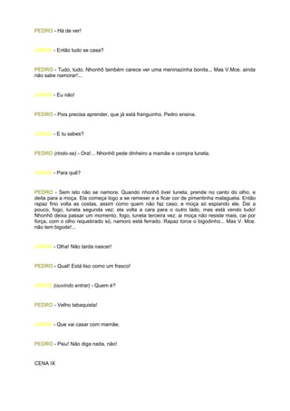 PEDRO - Há de ver!


JORGE - Então tudo se casa?


PEDRO - Tudo, tudo. Nhonhô também carece ver uma meninazinha bonita... Mas V.Mce. ainda
não sabe namorar!...


JORGE - Eu não!


PEDRO - Pois precisa aprender, que já está franguinho. Pedro ensina.


JORGE - E tu sabes?


PEDRO (rindo-se) - Ora!... Nhonhô pede dinheiro a mamãe e compra luneta.


JORGE - Para quê?


PEDRO - Sem isto não se namora. Quando nhonhô tiver luneta, prende no canto do olho, e
deita para a moça. Ela começa logo a se remexer e a ficar cor de pimentinha malagueta. Então
rapaz fino volta as costas, assim como quem não faz caso; e moça só espiando ele. Dai a
pouco, fogo, luneta segunda vez; ela volta a cara para o outro lado, mas está vendo tudo!
Nhonhô deixa passar um momento, fogo, luneta terceira vez; ai moça não resiste mais, cai por
força, com o olho requebrado só, namoro está ferrado. Rapaz torce o bigodinho... Mas V. Mce.
não tem bigode!...


JORGE - Olha! Não tarda nascer!


PEDRO - Qual! Está liso como um frasco!


JORGE (ouvindo entrar) - Quem é?


PEDRO - Velho tabaquista!


JORGE - Que vai casar com mamãe.


PEDRO - Psiu! Não diga nada, não!


CENA IX
 